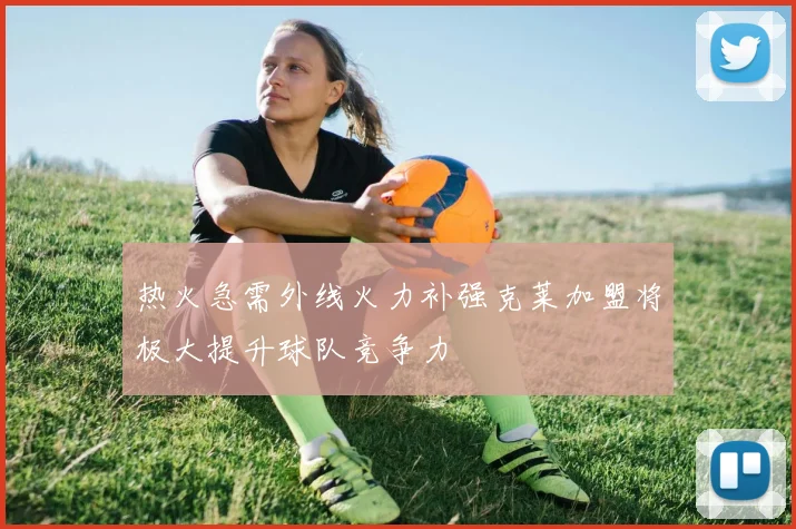 热火急需外线火力补强克莱加盟将极大提升球队竞争力