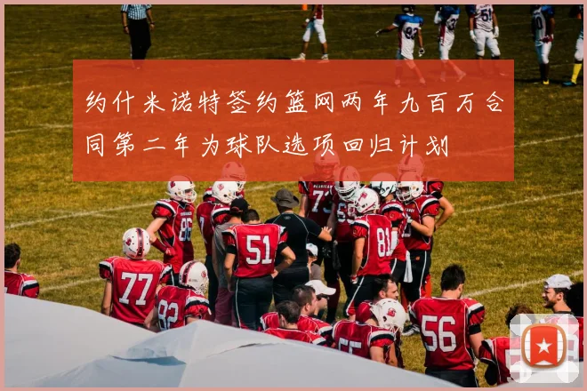 约什米诺特签约篮网两年九百万合同第二年为球队选项回归计划