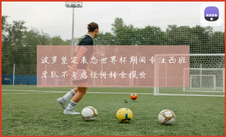 波罗坚定表态世界杯期间专注西班牙队不考虑任何转会报价