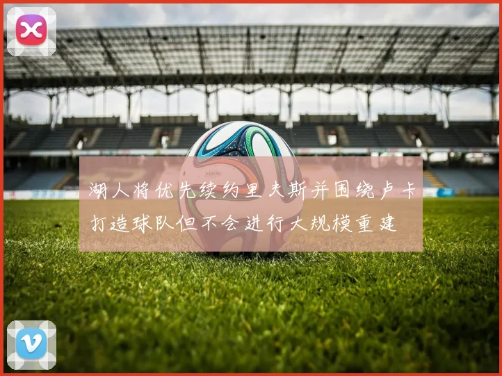湖人将优先续约里夫斯并围绕卢卡打造球队但不会进行大规模重建