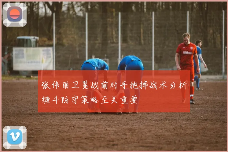 张伟丽卫冕战前对手抱摔战术分析缠斗防守策略至关重要