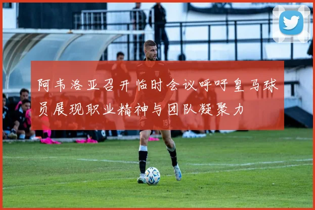 阿韦洛亚召开临时会议呼吁皇马球员展现职业精神与团队凝聚力