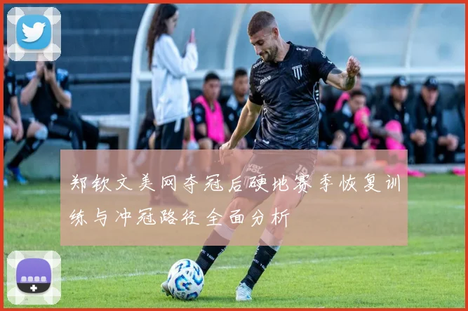 郑钦文美网夺冠后硬地赛季恢复训练与冲冠路径全面分析