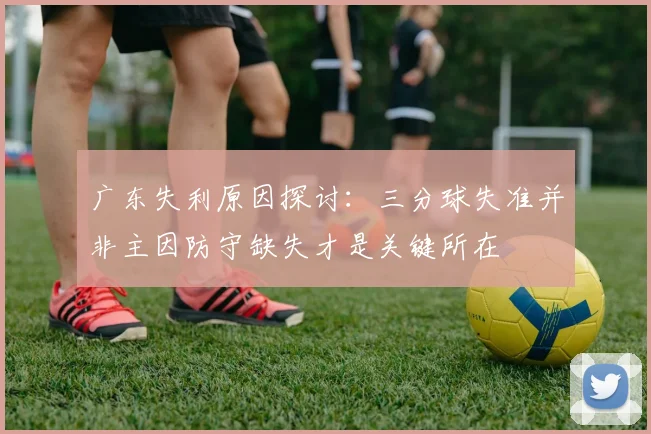 广东失利原因探讨：三分球失准并非主因防守缺失才是关键所在