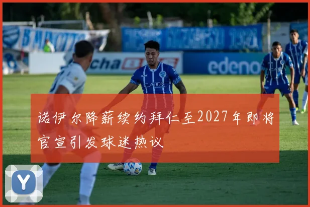 诺伊尔降薪续约拜仁至2027年即将官宣引发球迷热议