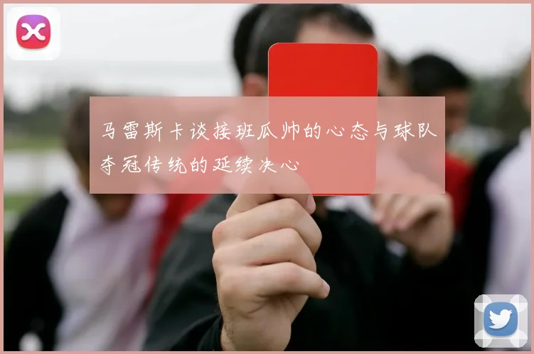 马雷斯卡谈接班瓜帅的心态与球队夺冠传统的延续决心