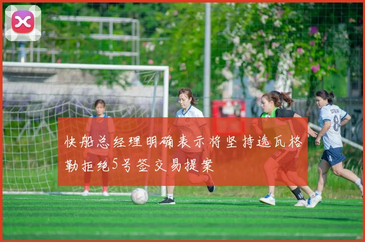 快船总经理明确表示将坚持选瓦格勒拒绝5号签交易提案