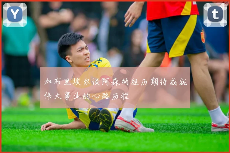 加布里埃尔谈阿森纳经历期待成就伟大事业的心路历程