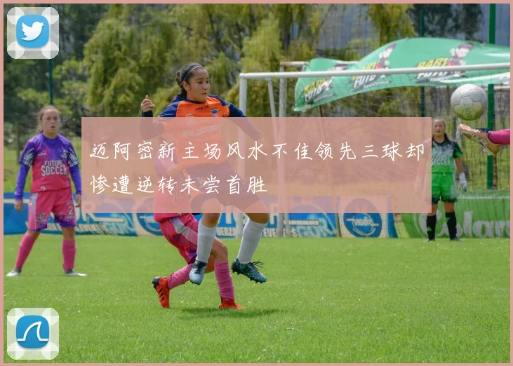 迈阿密新主场风水不佳领先三球却惨遭逆转未尝首胜