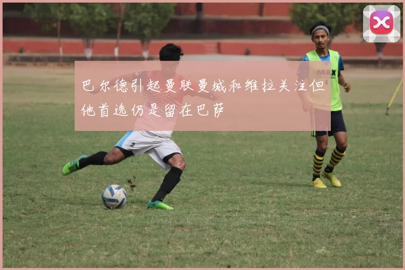 巴尔德引起曼联曼城和维拉关注但他首选仍是留在巴萨