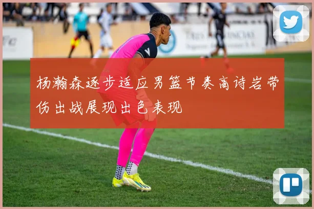 杨瀚森逐步适应男篮节奏高诗岩带伤出战展现出色表现