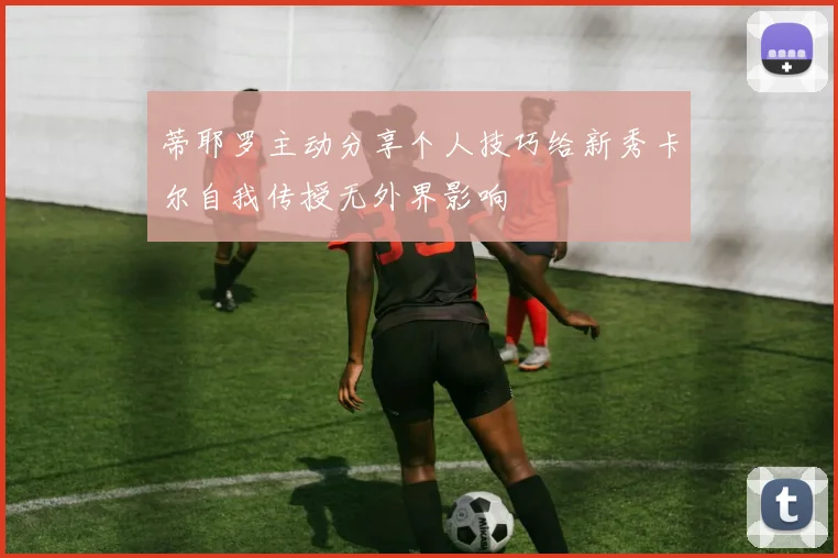 蒂耶罗主动分享个人技巧给新秀卡尔自我传授无外界影响