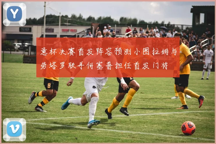 意杯决赛首发阵容预测小图拉姆与劳塔罗联手何塞普担任首发门将