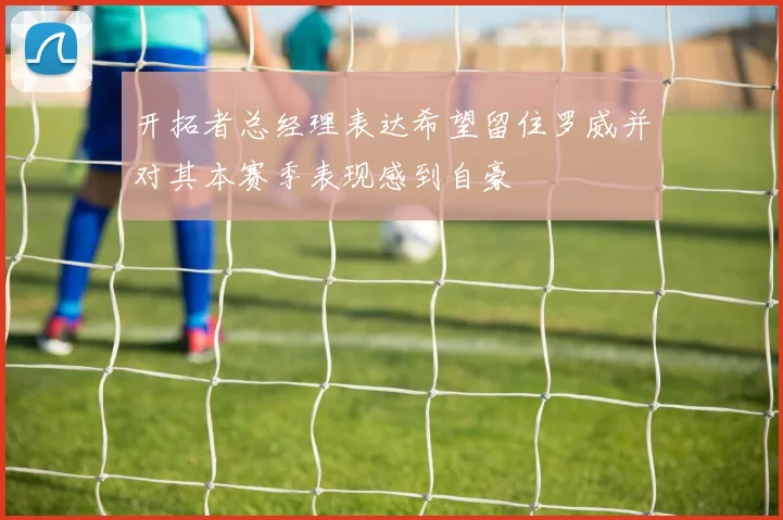开拓者总经理表达希望留住罗威并对其本赛季表现感到自豪