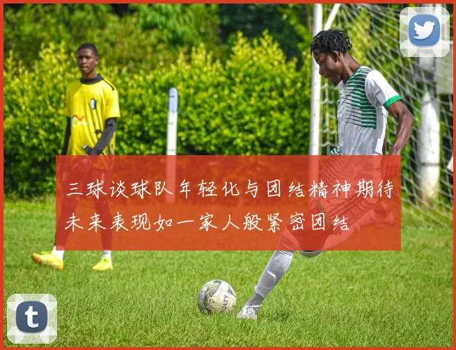 三球谈球队年轻化与团结精神期待未来表现如一家人般紧密团结