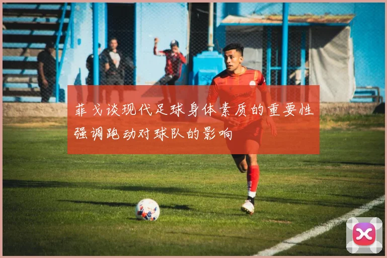 菲戈谈现代足球身体素质的重要性强调跑动对球队的影响