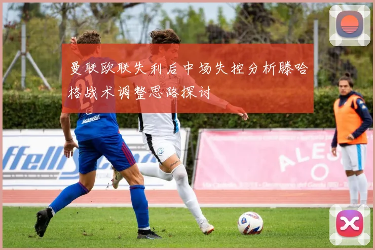 曼联欧联失利后中场失控分析滕哈格战术调整思路探讨