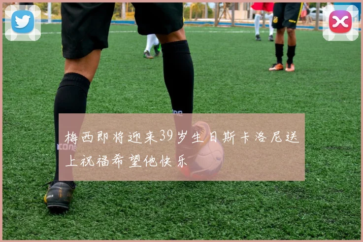 梅西即将迎来39岁生日斯卡洛尼送上祝福希望他快乐