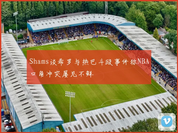 Shams谈希罗与热巴斗殴事件称NBA口角冲突屡见不鲜