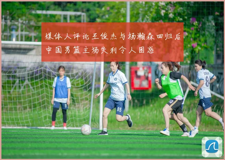 媒体人评论王俊杰与杨瀚森回归后中国男篮主场失利令人困惑