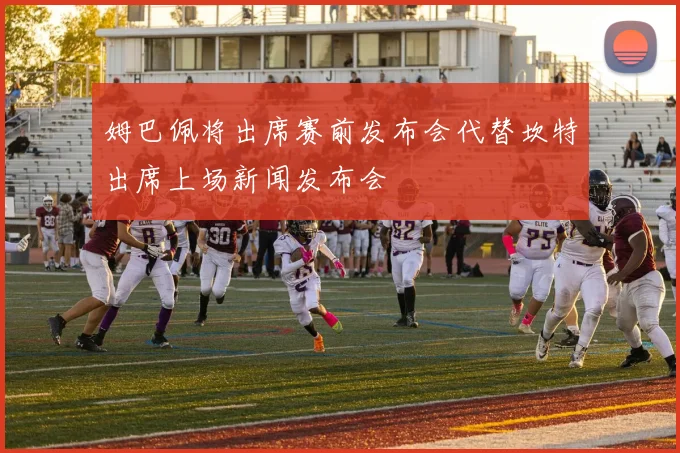 姆巴佩将出席赛前发布会代替坎特出席上场新闻发布会