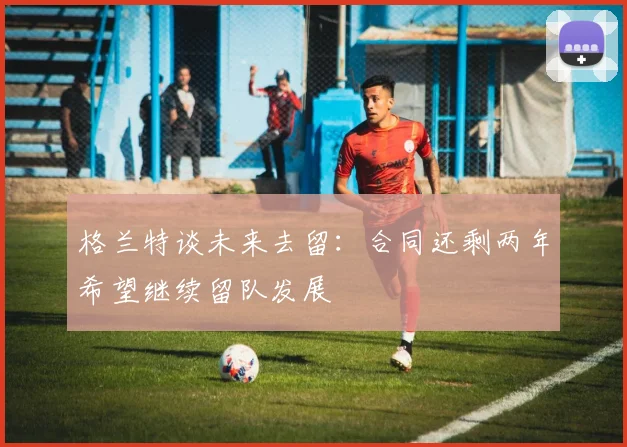格兰特谈未来去留：合同还剩两年希望继续留队发展
