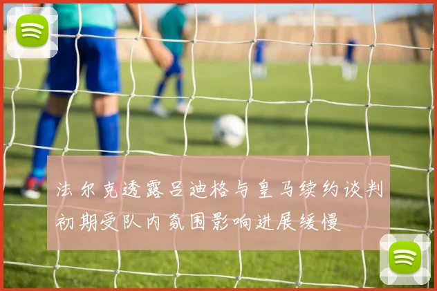 法尔克透露吕迪格与皇马续约谈判初期受队内氛围影响进展缓慢